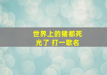 世界上的猪都死光了 打一歌名